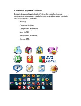 4. Instalación Programas Adicionales. 
Después de que se haya instalado Windows 8 y quede funcionando correctamente, se procede a instalar los programas adicionales o esenciales para el uso cotidiano; estos son: 
- Antivirus 
- Paquetes ofimáticos 
- Compresores de Archivos 
- Visor de PDF 
- Navegadores de Internet 
- Juegos, ETC. 
 