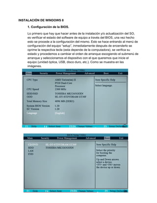 INSTALACIÓN DE WINDOWS 8 
1. Configuración de la BIOS. 
Lo primero que hay que hacer antes de la instalación y/o actualización del SO, es verificar el estado del software de equipo a través del BIOS, una vez hecho esto se procede a la configuración del mismo. Esto se hace entrando al menú de configuración del equipo “setup”, inmediatamente después de encenderlo se oprime la respectiva tecla (esta depende de la computadora), se verifica su estado y procedemos a cambiar el orden de arranque escogiendo el submenú de arranque y seleccionamos el dispositivo con el que queremos que inicie el equipo (unidad óptica, USB, disco duro, etc.). Como se muestra en las imágenes. 
 