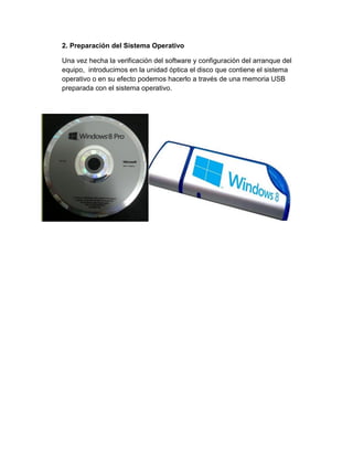 2. Preparación del Sistema Operativo 
Una vez hecha la verificación del software y configuración del arranque del equipo, introducimos en la unidad óptica el disco que contiene el sistema operativo o en su efecto podemos hacerlo a través de una memoria USB preparada con el sistema operativo. 
 