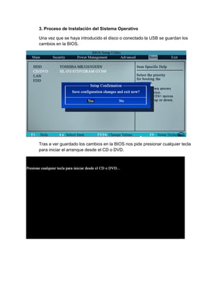 3. Proceso de Instalación del Sistema Operativo 
Una vez que se haya introducido el disco o conectado la USB se guardan los cambios en la BIOS. 
Tras a ver guardado los cambios en la BIOS nos pide presionar cualquier tecla para iniciar el arranque desde el CD o DVD. 
 