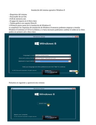 Instalación del sistema operativo Windows 8 
- Requisitos del sistema 
- Procesador de un Ghz 
-1GB de memoria ram 
-16 gigas de espacio en el disco duro 
- Tarjeta gráfica con soporte DirectX 
1-Primeros pasos pasos de la instalación de Windows 8 
si cumplimos los requisitos de instalación de Windows 8 entonces podemos empezar a instalar 
Windows 8 metemos el CD en la disketa y si fuera necesario podríamos cambiar el orden en la vbios 
podría ser primero usb o disco duro 
Pulsamos en siguiente y aparecerá otra ventana 
 