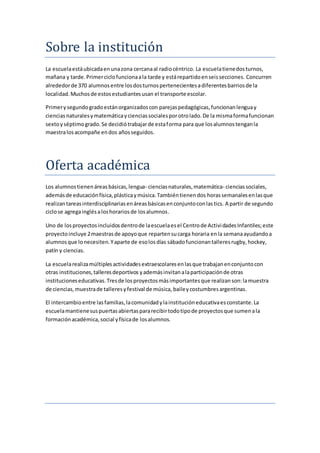 Sobre la institución
La escuelaestáubicadaenunazona cercanaal radiocéntrico. La escuelatienedosturnos,
mañana y tarde.Primerciclofuncionaala tarde y estárepartidoenseissecciones. Concurren
alrededorde 370 alumnosentre losdosturnospertenecientesadiferentesbarriosde la
localidad.Muchosde estosestudiantesusan el transporte escolar.
Primerysegundogradoestánorganizadoscon parejaspedagógicas,funcionanlenguay
ciencias naturalesymatemáticaycienciassocialesporotrolado.De la mismaformafuncionan
sextoyséptimogrado.Se decidiótrabajarde estaforma para que losalumnostenganla
maestralosacompañe endos añosseguidos.
Oferta académica
Los alumnostienenáreasbásicas,lengua- cienciasnaturales,matemática- cienciassociales,
ademásde educaciónfísica,plásticaymúsica.Tambiéntienendos horassemanalesenlasque
realizantareasinterdisciplinariasenáreasbásicasenconjuntoconlastics. A partir de segundo
ciclose agregainglésaloshorariosde losalumnos.
Uno de losproyectosincluidosdentrode laescuelaesel Centrode ActividadesInfantiles;este
proyectoincluye 2maestrasde apoyoque repartensucarga horaria enla semanaayudandoa
alumnosque lonecesiten.Yaparte de esolosdías sábadofuncionantalleresrugby,hockey,
patín y ciencias.
La escuelarealizamúltiplesactividadesextraescolaresenlasque trabajanenconjuntocon
otras instituciones,talleresdeportivos yademásinvitanalaparticipaciónde otras
institucioneseducativas.Tresde losproyectosmásimportantesque realizanson:lamuestra
de ciencias,muestrade talleresyfestival de música, baileycostumbresargentinas.
El intercambioentre lasfamilias,lacomunidadylainstitucióneducativaesconstante.La
escuelamantienesuspuertasabiertaspararecibirtodotipode proyectosque sumenala
formaciónacadémica,social yfísicade losalumnos.
 