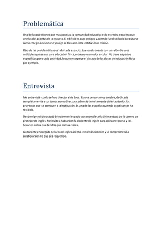 Problemática
Una de lascuestionesque másaquejaala comunidadeducativaeslaestrechaescaleraque
une lasdos plantasde la escuela.El edificioesalgoantiguoyademásfue diseñadoparausarse
como colegiosecundarioyluegose trasladoestainstituciónal mismo.
Otra de las problemáticaseslafaltade espacio.Laescuelacuentaconun salónde usos
múltiplesque se usapara educaciónfísica,recreosycomedorescolar.Notiene espacios
específicosparacada actividad,loque entorpece el dictadode lasclasesde educaciónfísica
por ejemplo.
Entrevista
Me entrevisté conlaseñoradirectoraIrisSosa. Es una personamuyamable,dedicada
completamenteasustareas comodirectora;ademástiene la mente abiertaatodoslos
proyectosque se acerquena lainstitución.Esunade las escuelasque máspracticantesha
recibido.
Desde el principioaceptóbrindarmeel espacioparacompletarlaúltimaetapade lacarrera de
profesorde inglés.Me invito ahablarcon la docente de inglésparaacordarel curso y los
horariosenlosque tendría que dar las clases.
La docente encargadadel áreade inglésaceptóinstantáneamente yse comprometióa
colaborarcon lo que searequerido.
 
