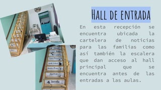 Hall de entrada
En esta recepción se
encuentra ubicada la
cartelera de noticias
para las familias como
así también la escalera
que dan acceso al hall
principal que se
encuentra antes de las
entradas a las aulas.