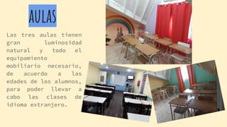 aulas
Las tres aulas tienen
gran luminosidad
natural y todo el
equipamiento
mobiliario necesario,
de acuerdo a las
edades de los alumnos,
para poder llevar a
cabo las clases de
idioma extranjero.