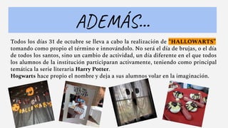 Todos los días 31 de octubre se lleva a cabo la realización de “HALLOWARTS”
tomando como propio el término e innovándolo. No será el día de brujas, o el día
de todos los santos, sino un cambio de actividad, un día diferente en el que todos
los alumnos de la institución participaran activamente, teniendo como principal
temática la serie literaria Harry Potter.
Hogwarts hace propio el nombre y deja a sus alumnos volar en la imaginación.
ADEMÁS...