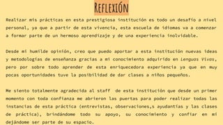 Reflexión
Realizar mis prácticas en esta prestigiosa institución es todo un desafío a nivel
personal, ya que a partir de esta vivencia, esta escuela de idiomas va a comenzar
a formar parte de un hermoso aprendizaje y de una experiencia inolvidable.
Desde mi humilde opinión, creo que puedo aportar a esta institución nuevas ideas
y metodologías de enseñanza gracias a mi conocimiento adquirido en Lenguas Vivas,
pero por sobre todo aprender de esta enriquecedora experiencia ya que en muy
pocas oportunidades tuve la posibilidad de dar clases a niños pequeños.
Me siento totalmente agradecida al staff de esta institución que desde un primer
momento con toda confianza me abrieron las puertas para poder realizar todas las
instancias de esta práctica (entrevistas, observaciones,s ayudantías y las clases
de práctica), brindándome todo su apoyo, su conocimiento y confiar en mí
dejándome ser parte de su espacio.