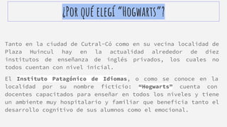 ¿Por qué elegí “Hogwarts”?
Tanto en la ciudad de Cutral-Có como en su vecina localidad de
Plaza Huincul hay en la actualidad alrededor de diez
institutos de enseñanza de inglés privados, los cuales no
todos cuentan con nivel inicial.
El Instituto Patagónico de Idiomas, o como se conoce en la
localidad por su nombre ficticio: “Hogwarts” cuenta con
docentes capacitados para enseñar en todos los niveles y tiene
un ambiente muy hospitalario y familiar que beneficia tanto el
desarrollo cognitivo de sus alumnos como el emocional.