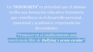 En “HOGWARTS” es prioridad que el alumno
reciba una formación educativa Humanista
que contribuya en el desarrollo personal,
emocional y académico, respetando las
diversidades:
“Promover en el establecimiento una
convivencia libre de Bullying y acoso escolar”.