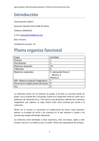 Aguirrezabala- tallerde prácticadocente- informe nivel inicial-primerciclo-
2
Introducción
Tipo de gestión: pública
Dirección: Eduardo Elordi N 268, Bº Hornos
Teléfono: 2940432561
E-mail: ejextendida134@gmail.com
Nivel: Primario
Cantidad de secciones: 14
Planta organiza funcional
Cargo Cantidad
Director 1
Vice director 1
Maestros de grado 14
Talleristas 6
Maestros especiales 5- educación física 2
Música 2
Plástica 1
MEI- Maestra Especial Integradora- 2
Personal en readecuación de tareas 4
Tics 2
La institución cuenta con 14 maestros de grados, 6 de ellos en secciones desde 1er
grado a 3ro y 8 desde 4to a 7mo grado. Cuenta con 5 especiales entre los cuales hay 2
profesores de educación física, 2 de música y una de plástica. Además hay 2 maestras
integradoras que reparten su carga horaria entre varios alumnos que asisten a la
institución.
Dentro de la escuela se encuentran en readecuación de tareas cuatro personas,
quienes se encargan de asistir a los maestros en lo que requieran y ayudar a los
alumnos que tengan dificultades educativas.
Los talleristas están orientados a áreas específicas, ellas son danzas, inglés y artes
visuales. Hay tres a la mañana y tres a la tarde. Tienen una carga general de 20 horas.
 