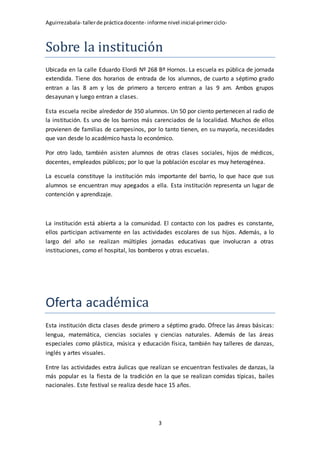 Aguirrezabala- tallerde prácticadocente- informe nivel inicial-primerciclo-
3
Sobre la institución
Ubicada en la calle Eduardo Elordi Nº 268 Bº Hornos. La escuela es pública de jornada
extendida. Tiene dos horarios de entrada de los alumnos, de cuarto a séptimo grado
entran a las 8 am y los de primero a tercero entran a las 9 am. Ambos grupos
desayunan y luego entran a clases.
Esta escuela recibe alrededor de 350 alumnos. Un 50 por ciento pertenecen al radio de
la institución. Es uno de los barrios más carenciados de la localidad. Muchos de ellos
provienen de familias de campesinos, por lo tanto tienen, en su mayoría, necesidades
que van desde lo académico hasta lo económico.
Por otro lado, también asisten alumnos de otras clases sociales, hijos de médicos,
docentes, empleados públicos; por lo que la población escolar es muy heterogénea.
La escuela constituye la institución más importante del barrio, lo que hace que sus
alumnos se encuentran muy apegados a ella. Esta institución representa un lugar de
contención y aprendizaje.
La institución está abierta a la comunidad. El contacto con los padres es constante,
ellos participan activamente en las actividades escolares de sus hijos. Además, a lo
largo del año se realizan múltiples jornadas educativas que involucran a otras
instituciones, como el hospital, los bomberos y otras escuelas.
Oferta académica
Esta institución dicta clases desde primero a séptimo grado. Ofrece las áreas básicas:
lengua, matemática, ciencias sociales y ciencias naturales. Además de las áreas
especiales como plástica, música y educación física, también hay talleres de danzas,
inglés y artes visuales.
Entre las actividades extra áulicas que realizan se encuentran festivales de danzas, la
más popular es la fiesta de la tradición en la que se realizan comidas típicas, bailes
nacionales. Este festival se realiza desde hace 15 años.
 