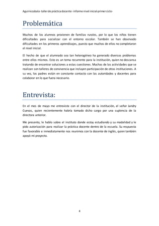 Aguirrezabala- tallerde prácticadocente- informe nivel inicial-primerciclo-
4
Problemática
Muchos de los alumnos provienen de familias rurales, por lo que los niños tienen
dificultades para socializar con el entorno escolar. También se han observado
dificultades en los primeros aprendizajes, puesto que muchos de ellos no completaron
el nivel inicial.
El hecho de que el alumnado sea tan heterogéneo ha generado diversos problemas
entre ellos mismos. Esto es un tema recurrente para la institución, quien no descansa
tratando de encontrar soluciones a estas cuestiones. Muchas de las actividades que se
realizan son talleres de convivencia que incluyen participación de otras instituciones. A
su vez, los padres están en constante contacto con las autoridades y docentes para
colaborar en lo que fuera necesario.
Entrevista:
En el mes de mayo me entreviste con el director de la institución, el señor Jandry
Cuevas, quien recientemente habría tomado dicho cargo por una suplencia de la
directora anterior.
Me presento, le hablo sobre el instituto donde estoy estudiando y su modalidad y le
pido autorización para realizar la práctica docente dentro de la escuela. Su respuesta
fue favorable e inmediatamente nos reunimos con la docente de inglés, quien también
apoyó mi proyecto.
 