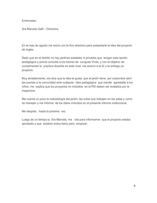 Entrevistas:
Sra Marcela Galli – Directora.
En el mes de agosto me reúno con la Sra directora para presentarle la idea del proyecto
de Ingles.
Dado que en el distrito no hay jardines estatales ni privados que tengan esta opción
pedagógica y previa consulta a los tutores de Lenguas Vivas, y con el objetivo de
cumplimentar la `practica docente en este nivel, me acerco a la Sr y le entrego un
proyecto.
Muy amablemente ,me dice que la idea le gusta, que el jardín tiene por costumbre abrir
las puertas a la comunidad ante cualquier idea pedagógica que resulte agradable a los
niños, me explica que los proyectos no incluidos en el PEI deben ser avalados por la
inspectora.
Me cuenta un poco la metodología del jardín, las sritas que trabajan en las salas y como
se manejan y me informa de los datos incluidos en el presente informe institucional.
Me despido, hasta la próxima vez.
Luego de un tiempo la Sra Marcela, me cita para informarme que el proyecto estaba
aprobado y que estaban todos listos para empezar.
9
 