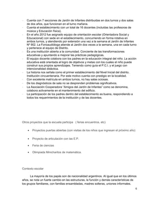 - Cuenta con 7 secciones de Jardín de Infantes distribuidas en dos turnos y dos salas
de dos años, que funcionan en el turno mañana.
- Cuenta el establecimiento con un total de 16 docentes (incluidas las profesoras de
música y Educación física).
- En el año 2012 fue asignado equipo de orientación escolar (Orientadora Social y
Educacional) con sede en el establecimiento, concurriendo en forma rotativa en
ambos turnos, y atendiendo por extensión una vez a la semana al Jardín de Infantes
Nº 902. La Fonoaudióloga atiende al Jardín dos veces a la semana, una en cada turno
y pertenece al equipo de Distrito.
- Es una institución abierta a la comunidad. Conciente de las transformaciones
educativas y apuntando a mejorar las prácticas pedagógicas.
- El equipo docente colabora con los padres en la educación integral del niño. La acción
educativa está orientada al logro de objetivos y metas con los cuales el niño puede
construir sus propios aprendizajes. Teniendo como guía el P.C.I. y el juego con
intencionalidad didáctica.
- La historia nos señala como el primer establecimiento del Nivel Inicial del distrito.
Institución cincuentenaria. Por este motivo cuenta con prestigio en la localidad.
- Con excelente matrícula en ambos turnos, no hay salas ociosas.
- De los diagnósticos de sala no se desprenden problemas significativos.
- La Asociación Cooperadora “Amigos del Jardín de Infantes” como se denomina,
colabora activamente en el mantenimiento del edificio.
- La participación de los padres dentro del establecimiento es buena, respondiendo a
todos los requerimientos de la institución y de las docentes.
Otros proyectos que la escuela participa ( ferias encuentros, etc)
• Proyectos puertas abiertas (con visitas de los niños que ingresan el próximo año)
• Proyecto de articulación con las E.P.
• Feria de ciencias
• Olimpiada Minicharitos de matemática.
Contexto escolar
La mayoría de los papás son de nacionalidad argentinos. Al igual que en los últimos
años, se nota un fuerte cambio en las estructuras, la función y demás características de
los grupos familiares, con familias ensambladas, madres solteras, uniones informales.
6
 