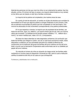 Además las personas con las que viven los niños no son solamente los padres, hay tíos,
abuelos, primos. El número de hijos no posee una mayoría determinada es muy variado
en los ítems que van desde un solo hijo a familias numerosas.
La mayoría de los padres son empleados y las madres amas de casa.
En cuanto al nivel de educación, el cambio en el plan de estudios que considera la
terminalidad en 8ª hace que algunos padres no tengan finalizado el ciclo primario. Este
año es elevado el porcentaje de padres que han completado el nivel secundario. Una
minoría ha alcanzado el nivel universitario correspondiendo a los padres profesionales.
En lo que respecta a vivienda, la mayoría son de propiedad de las familias, con
todos los servicios, agua, luz, teléfono, y la mayoría tienen gas de red, solo una minoría
utiliza gas envasado. La totalidad de las familias poseen heladera, T.V., teléfono fijo o
móvil y en menor medida auto, video o D.V.D. y computadora.
De todos los datos obtenidos en este diagnóstico arribamos a la conclusión que
todas las familias que integran el Jardín, son de un nivel socio-económico-medio, todos
dispuestos a colaborar con las actividades del jardín.Es notable la diferencia de
compromiso con la institución del grupo de familias del turno mañana con los del turno
tarde, al punto que la Asociación Cooperadora está conformada casi en su totalidad por
papás del turno mañana.
Es reducido el número de niños en situación de riesgo social, las familias están
recibiendo en muchos casos la Asignación Universal por Hijo, para lo cual la institución
certifica la asistencia del niño en los casos en que corresponde
Fortalezas y debilidades de la institución.
7
 