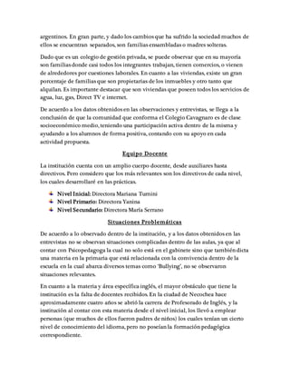 argentinos. En gran parte, y dado los cambios que ha sufrido la sociedad muchos de
ellos se encuentran separados, son familias ensambladas o madres solteras.
Dado que es un colegio de gestión privada, se puede observar que en su mayoría
son familias donde casi todos los integrantes trabajan, tienen comercios, o vienen
de alrededores por cuestiones laborales. En cuanto a las viviendas, existe un gran
porcentaje de familias que son propietarias de los inmuebles y otro tanto que
alquilan. Es importante destacar que son viviendas que poseen todos los servicios de
agua, luz, gas, Direct TV e internet.
De acuerdo a los datos obtenidos en las observaciones y entrevistas, se llega a la
conclusión de que la comunidad que conforma el Colegio Cavagnaro es de clase
socioeconómico medio, teniendo una participación activa dentro de la misma y
ayudando a los alumnos de forma positiva, contando con su apoyo en cada
actividad propuesta.
Equipo Docente
La institución cuenta con un amplio cuerpo docente, desde auxiliares hasta
directivos. Pero considero que los más relevantes son los directivos de cada nivel,
los cuales desarrollaré en las prácticas.
Nivel Inicial:Directora Mariana Tumini
Nivel Primario: Directora Yanina
Nivel Secundario: Directora María Serrano
Situaciones Problemáticas
De acuerdo a lo observado dentro de la institución, y a los datos obtenidos en las
entrevistas no se observan situaciones complicadas dentro de las aulas, ya que al
contar con Psicopedagoga la cual no solo está en el gabinete sino que también dicta
una materia en la primaria que está relacionada con la convivencia dentro de la
escuela en la cual abarca diversos temas como ‘Bullying’, no se observaron
situaciones relevantes.
En cuanto a la materia y área específica inglés, el mayor obstáculo que tiene la
institución es la falta de docentes recibidos. En la ciudad de Necochea hace
aproximadamente cuatro años se abrió la carrera de Profesorado de Inglés, y la
institución al contar con esta materia desde el nivel inicial, los llevó a emplear
personas (que muchos de ellos fueron padres de niños) los cuales tenían un cierto
nivel de conocimiento del idioma, pero no poseían la formación pedagógica
correspondiente.
 