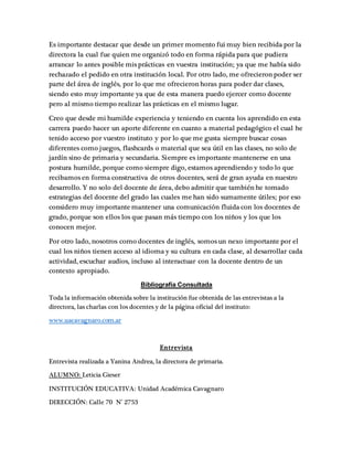 Es importante destacar que desde un primer momento fui muy bien recibida por la
directora la cual fue quien me organizó todo en forma rápida para que pudiera
arrancar lo antes posible mis prácticas en vuestra institución; ya que me había sido
rechazado el pedido en otra institución local. Por otro lado, me ofrecieron poder ser
parte del área de inglés, por lo que me ofrecieron horas para poder dar clases,
siendo esto muy importante ya que de esta manera puedo ejercer como docente
pero al mismo tiempo realizar las prácticas en el mismo lugar.
Creo que desde mi humilde experiencia y teniendo en cuenta los aprendido en esta
carrera puedo hacer un aporte diferente en cuanto a material pedagógico el cual he
tenido acceso por vuestro instituto y por lo que me gusta siempre buscar cosas
diferentes como juegos, flashcards o material que sea útil en las clases, no solo de
jardín sino de primaria y secundaria. Siempre es importante mantenerse en una
postura humilde, porque como siempre digo, estamos aprendiendo y todo lo que
recibamos en forma constructiva de otros docentes, será de gran ayuda en nuestro
desarrollo. Y no solo del docente de área, debo admitir que también he tomado
estrategias del docente del grado las cuales me han sido sumamente útiles; por eso
considero muy importante mantener una comunicación fluida con los docentes de
grado, porque son ellos los que pasan más tiempo con los niños y los que los
conocen mejor.
Por otro lado, nosotros como docentes de inglés, somos un nexo importante por el
cual los niños tienen acceso al idioma y su cultura en cada clase, al desarrollar cada
actividad, escuchar audios, incluso al interactuar con la docente dentro de un
contexto apropiado.
Bibliografía Consultada
Toda la información obtenida sobre la institución fue obtenida de las entrevistas a la
directora, las charlas con los docentes y de la página oficial del instituto:
www.uacavagnaro.com.ar
Entrevista
Entrevista realizada a Yanina Andrea, la directora de primaria.
ALUMNO: Leticia Gieser
INSTITUCIÓN EDUCATIVA: Unidad Académica Cavagnaro
DIRECCIÓN: Calle 70 N° 2753
 