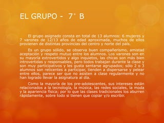 EL GRUPO - 7° B
El grupo asignado consta en total de 13 alumnos: 6 mujeres y
7 varones de 12/13 años de edad aproximada, muchos de ellos
provienen de distintas provincias del centro y norte del país.
Es un grupo sólido, se observa buen compañerismo, amistad
aceptación y respeto mutuo entre los alumnos. Los varones son en
su mayoría extrovertidos y algo inquietos, las chicas son más bien
introvertidas y responsables, pero todos trabajan durante la clase y
son muy participativos y les gusta sentarse agrupados; sólo 2 o 3
alumnos son reticentes a participar, tienden a dispersarse y pelear
entre ellos, parece ser que no asisten a clase regularmente y no
han logrado llevar la asignatura al día.
Como la mayoría de los pre-adolescentes, sus intereses están
relacionados a la tecnología, la música, las redes sociales, la moda
y la apariencia física; por lo que las clases tradicionales los aburren
rápidamente, sobre todo si tienen que copiar y/o escribir.
 