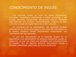 CONOCIMIENTO DE INGLÉS
Los alumnos tienen un nivel de inglés Principiante;
reconocen vocabulario relacionado a entes concretos y del
mundo personal, comprenden estructuras básicas utilizadas
para describir y/o nombrar. Aparentemente, ninguno de ellos
concurre a clases de inglés fuera del ámbito escolar.
Al momento de la observación, los alumnos estaban
aprendiendo la forma interrogativa del verbo BE (ser/estar) en
el tiempo presente simple relacionados mayormente con
información del tipo personal.
El uso que demuestran de la segunda lengua no es
espontáneo y su participación se produce solamente cuando es
requerida, ya que las clases son dictadas casi completamente
en español. Aun así algunos alumnos demuestran interés y
denotan habilidades adquiridas de forma autónoma.
 