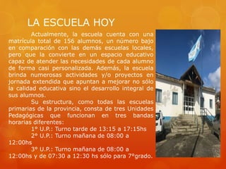LA ESCUELA HOY
Actualmente, la escuela cuenta con una
matrícula total de 156 alumnos, un número bajo
en comparación con las demás escuelas locales,
pero que la convierte en un espacio educativo
capaz de atender las necesidades de cada alumno
de forma casi personalizada. Además, la escuela
brinda numerosas actividades y/o proyectos en
jornada extendida que apuntan a mejorar no sólo
la calidad educativa sino el desarrollo integral de
sus alumnos.
Su estructura, como todas las escuelas
primarias de la provincia, consta de tres Unidades
Pedagógicas que funcionan en tres bandas
horarias diferentes:
1° U.P.: Turno tarde de 13:15 a 17:15hs
2° U.P.: Turno mañana de 08:00 a
12:00hs
3° U.P.: Turno mañana de 08:00 a
12:00hs y de 07:30 a 12:30 hs sólo para 7°grado.
 