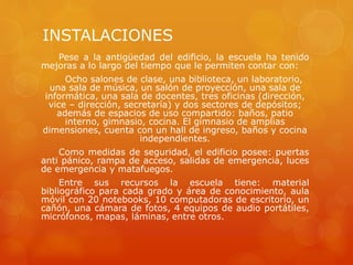 INSTALACIONES
Pese a la antigüedad del edificio, la escuela ha tenido
mejoras a lo largo del tiempo que le permiten contar con:
Ocho salones de clase, una biblioteca, un laboratorio,
una sala de música, un salón de proyección, una sala de
informática, una sala de docentes, tres oficinas (dirección,
vice – dirección, secretaría) y dos sectores de depósitos;
además de espacios de uso compartido: baños, patio
interno, gimnasio, cocina. El gimnasio de amplias
dimensiones, cuenta con un hall de ingreso, baños y cocina
independientes.
Como medidas de seguridad, el edificio posee: puertas
anti pánico, rampa de acceso, salidas de emergencia, luces
de emergencia y matafuegos.
Entre sus recursos la escuela tiene: material
bibliográfico para cada grado y área de conocimiento, aula
móvil con 20 notebooks, 10 computadoras de escritorio, un
cañón, una cámara de fotos, 4 equipos de audio portátiles,
micrófonos, mapas, láminas, entre otros.
 