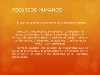 RECURSOS HUMANOS
El cuerpo docente se conforma de la siguiente manera:
Directora, Vicedirectora, 1 secretaria, 12 docentes de
grado, 2 docentes de música, 2 docentes de Educación
Física, 1 docente de Plástica, 1 docente de Inglés, 1 auxiliar
de informática, 2 asistentes pedagógicos, 2 asistentes de
medios, 1 psicopedagoga.
También cuentan con personal de maestranza que se
ocupa de la limpieza y la preparación de la merienda que se
les ofrece a los niños, y los miembros de la comisión
cooperadora.
 