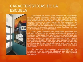 CARACTERÍSTICAS DE LA
ESCUELA
La Escuela 54, como se la reconoce en la localidad
es un colegio histórico. Gran parte de su alumnado
concurre allí a través de los años por tradición familiar.
Esta característica es de un beneficio recíproco: las
familias conocen a gran parte de los docentes, su
metodología de trabajo y conocen las fortalezas y
debilidades del establecimiento, se sienten parte de ella.
Asimismo, la escuela conoce a esas familias con sus
particularidades y problemáticas.
Otro gran afluente del alumnado proviene del
tránsito de alumnos por otras instituciones, quienes no
habiendo alcanzado los objetivos son transferidos por
decisión de la familia en búsqueda de atención más
centrada, o bien porque son rechazados de los colegios
de gestión privada. Otros niños que concurren allí son
los que van llegando a lo largo del año con sus familias
en búsqueda de trabajo desde otras provincias, ya que
la escuela siempre cuenta con el lugar para una nueva
inscripción.
La escuela es entonces considerada por la
población como un espacio educativo que atiende a la
diversidad en forma personalizada, es una escuela
tradicional.
 
