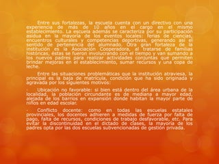 Entre sus fortalezas, la escuela cuenta con un directivo con una
experiencia de más de 10 años en el cargo en el mismo
establecimiento. La escuela además se caracteriza por su participación
asidua en la mayoría de los eventos locales: ferias de ciencias,
encuentros culturales y competencias deportivas, generando así el
sentido de pertenencia del alumnado. Otra gran fortaleza de la
institución es la Asociación Cooperadora, al tratarse de familias
históricas, éstas se fueron involucrando con el tiempo y van sumando a
los nuevos padres para realizar actividades conjuntas que permiten
brindar mejoras en el establecimiento, sumar recursos y una copa de
leche.
Entre las situaciones problemáticas que la institución atraviesa, la
principal es la baja de matrícula, condición que ha sido originada y
agravada por los siguientes motivos:
· Ubicación no favorable: si bien está dentro del área urbana de la
localidad, la población circundante es de mediana a mayor edad,
alejada de los barrios en expansión donde habitan la mayor parte de
niños en edad escolar.
· Conflicto docente: como en todas las escuelas estatales
provinciales, los docentes adhieren a medidas de fuerza por falta de
pago, falta de recursos, condiciones de trabajo desfavorable, etc. Para
evitar la discontinuidad en el dictado de clases, la mayoría de los
padres opta por las dos escuelas subvencionadas de gestión privada.
 