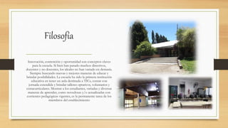 Filosofía
Innovación, contención y oportunidad son conceptos claves
para la escuela. Si bien han pasado muchos directivos,
docentes y no docentes, los ideales no han variado en demasía.
Siempre buscando nuevas y mejores maneras de educar y
brindar posibilidades. La escuela ha sido la primera institución
educativa en tener un aula destinada a TICs, contar con
jornada extendida y brindar talleres optativos, voluntarios y
extracurriculares. Mostrar a los estudiantes, variadas y diversas
maneras de aprender, como novedosas y/o actualizadas con
corrientes pedagógicas vigentes, es la permanente tarea de los
miembros del establecimiento
 