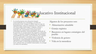 Proyecto educativo Institucional
• La escuela propone una educación integral,
contextualizada en la comunidad y con fines de
promoción social. Aunque el edificio tiene un cupo de
capacidad física, todos los integrantes de la comunidad
son bienvenidos, dando lugar a orígenes, culturas y
costumbres diferentes. El proyecto de la escuela
responde a las características contextuales de la
comunidad; naturaleza, interculturalidad y desarrollo de
las personas. La escuela intenta dar respuesta a demandas
sociales y culturales brindado igualdad de oportunidades
y pretendiendo mostrarles a los estudiantes una variedad
de áreas, contenidos y actividades para su desarrollo
personal. De esta manera apuntan al desarrollo de las
capacidades y particularidades individuales. Desde cada
una de las áreas, se desarrollan problemáticas de índole
socio cultural como así también relacionadas a la ecología
y la vida en la naturaleza.
Algunos de los proyectos son:
• Alimentación saludable
• Granja orgánica
• Basureros en lugares estratégico del
pueblo
• Violencia de genero
• Vida en la naturaleza
 