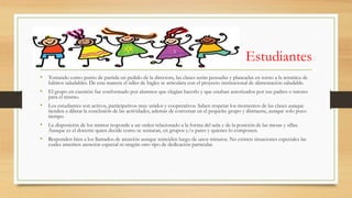 Estudiantes
• Tomando como punto de partida un pedido de la directora, las clases serán pensadas y planeadas en torno a la temática de
hábitos saludables. De esta manera el taller de Ingles se articulara con el proyecto institucional de alimentación saludable.
• El grupo en cuestión fue conformado por alumnos que elegían hacerlo y que estaban autorizados por sus padres o tutores
para el mismo.
• Los estudiantes son activos, participativos muy unidos y cooperativos. Saben respetar los momentos de las clases aunque
tienden a dilatar la conclusión de las actividades, además de conversar en el pequeño grupo y distraerse, aunque solo poco
tiempo.
• La disposición de los mimos responde a un orden relacionado a la forma del aula y de la posición de las mesas y sillas.
Aunque es el docente quien decide como se sentaran, en grupos y/o pares y quienes lo componen.
• Responden bien a los llamados de atención aunque reinciden luego de unos minutos. No existen situaciones especiales las
cuales ameriten atención especial ni ningún otro tipo de dedicación particular.
 