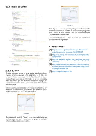 2.2.3. Bucles de Control
3.Ejecución
En esta ejecución lo que se va a realizar es el ejemplo de
ingresar síntomas, que ya están asignadas en la base de
conocimiento del sistema, con la finalidad de obtener como
respuesta gripe, como esta enfermedad es la más conocida y
más frecuentada por los humanos, decidimos agregar los
síntomas iniciales del mismo, y esperamos así obtener como
resultado gripe.
Vale rescatar que estos datos son ingresados al sistema por
medio de un especialista, que informa que síntomas y que
medicamentos puede tener una enfermedad.
Figura 5
Como se puede ver en la Figura 5 se ha ingresado 3 síntomas
básicos, que en teoría pertenecen a gripe o cualquier
enfermedad que se acercan a ellas.
Figura 6
En la Figura 6 se puede apreciar ya diagnosticada las posibles
enfermedades,con una cantidad de coincidencias,y elegida así
gripe como la más óptima, con un medicamento de
CLORFENAMINA en pastillas.
Lo que se dedujo que si se dio la respuesta que esperábamos
con los síntomas ingresados.
4.Referencias
[1] http://www.monografias.com/trabajos16/sistemas-
expertos/sistemas-expertos.shtml#ARQUIT
[2] http://ccc.inaoep.mx/~emorales/Cursos/Representa/
node16.html
[3] http://es.wikipedia.org/wiki/Java_(lenguaje_de_progr
amación)
[4] http://www.uaeh.edu.mx/docencia/Tesis/icbi/licencia
tura/documentos/Sistemas%20expertos%20y%20su
s%20aplicaciones.pdf
[5] http://sheyla88.blogspot.es/
 