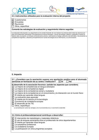 8
4.3. Instrumentos utilizados para la evaluación interna del proyecto
Cuestionarios
Encuestas
Reuniones
Otros, especificar
Comente las estrategias de evaluación y seguimiento interno seguidas
5. Impacto
5.1. ¿Considera que la asociación supone una aportación positiva para el alumnado
/personas en formación de su centro / institución? Sí No
El desarrollo de la asociación favorece: (señale los aspectos que considere)
La mejora de competencias en lengua extranjera
La mejora de la competencia digital
La mejora de la competencia social y ciudadana
La mejora de la competencia en el conocimiento y la interacción con el mundo físico
El interés por aprender otras lenguas
La motivación para aprender
El interés por la ciencia y/o la tecnología
Conciencia de ciudadanía europea
El desarrollo de las TIC
Otros, especifique:
5.2. Entre el profesorado/personal contribuye a desarrollar:
El intercambio de metodología y materiales didácticos
El uso de lenguas extranjeras entre el profesorado de otros departamentos
El interés por aprender otras lenguas
La autoestima profesional
La ciudadanía europea
La participación en otros programas europeos
La sensibilización sobre las ventajas y los inconvenientes de un crecimiento sostenible
La evaluación del proyecto y su seguimiento se ha venido haciendo de una manera muy directa sobre todos los alumnos por
parte del profesorado participante, principalmente de idioma extranjero, nuevas tecnologías, plástica y geografía e historia al
haberle dado al proyecto un enfoque eminentemente práctico, estimulando el trabajo autónomo del alumnado y favoreciendo su
competencia lingüística, utilizando principalmente las nuevas tecnologías de la información y la comunicación.
 