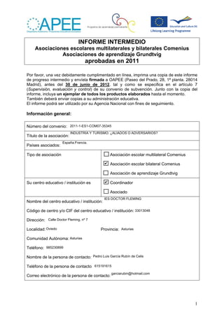 1
INFORME INTERMEDIO
Asociaciones escolares multilaterales y bilaterales Comenius
Asociaciones de aprendizaje Grundtvig
aprobadas en 2011
Por favor, una vez debidamente cumplimentado en línea, imprima una copia de este informe
de progreso intermedio y envíela firmada a OAPEE (Paseo del Prado, 28, 1ª planta. 28014
Madrid), antes del 30 de junio de 2012, tal y como se especifica en el artículo 7
(Supervisión, evaluación y control) de su convenio de subvención. Junto con la copia del
informe, incluya un ejemplar de todos los productos elaborados hasta el momento.
También deberá enviar copias a su administración educativa.
El informe podrá ser utilizado por su Agencia Nacional con fines de seguimiento.
Información general:
Número del convenio:
Título de la asociación:
Países asociados:
Tipo de asociación Asociación escolar multilateral Comenius
Asociación escolar bilateral Comenius
Asociación de aprendizaje Grundtvig
Su centro educativo / institución es Coordinador
Asociado
Nombre del centro educativo / institución:
Código de centro y/o CIF del centro educativo / institución:
Dirección:
Localidad: Provincia:
Comunidad Autónoma:
Teléfono:
Nombre de la persona de contacto:
Teléfono de la persona de contacto
Correo electrónico de la persona de contacto:
Calle Doctor Fleming, nº 7
Oviedo
garciarubin@hotmail.com
985230899
IES DOCTOR FLEMING
Pedro Luis García Rubín de Celis
33013048
2011-1-ES1-COM07-35345
Asturias
Asturias
España.Francia.
615191615
INDUSTRIA Y TURISMO: ¿ALIADOS O ADVERSARIOS?
 