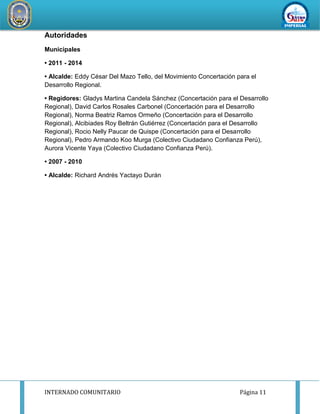 INTERNADO COMUNITARIO Página 11
REDDESERVI
C
IOSDESALUD CA
ÑETEYAUYOS
Autoridades
Municipales
• 2011 - 2014
• Alcalde: Eddy César Del Mazo Tello, del Movimiento Concertación para el
Desarrollo Regional.
• Regidores: Gladys Martina Candela Sánchez (Concertación para el Desarrollo
Regional), David Carlos Rosales Carbonel (Concertación para el Desarrollo
Regional), Norma Beatriz Ramos Ormeño (Concertación para el Desarrollo
Regional), Alcibiades Roy Beltrán Gutiérrez (Concertación para el Desarrollo
Regional), Rocio Nelly Paucar de Quispe (Concertación para el Desarrollo
Regional), Pedro Armando Koo Murga (Colectivo Ciudadano Confianza Perú),
Aurora Vicente Yaya (Colectivo Ciudadano Confianza Perú).
• 2007 - 2010
• Alcalde: Richard Andrés Yactayo Durán
 