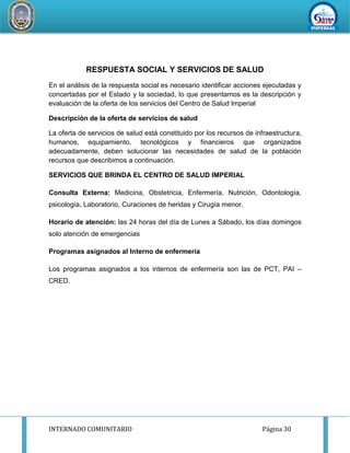 INTERNADO COMUNITARIO Página 30
REDDESERVI
C
IOSDESALUD CA
ÑETEYAUYOS
RESPUESTA SOCIAL Y SERVICIOS DE SALUD
En el análisis de la respuesta social es necesario identificar acciones ejecutadas y
concertadas por el Estado y la sociedad, lo que presentamos es la descripción y
evaluación de la oferta de los servicios del Centro de Salud Imperial
Descripción de la oferta de servicios de salud
La oferta de servicios de salud está constituido por los recursos de infraestructura,
humanos, equipamiento, tecnológicos y financieros que organizados
adecuadamente, deben solucionar las necesidades de salud de la población
recursos que describimos a continuación.
SERVICIOS QUE BRINDA EL CENTRO DE SALUD IMPERIAL
Consulta Externa: Medicina, Obstetricia, Enfermería, Nutrición, Odontología,
psicología, Laboratorio, Curaciones de heridas y Cirugía menor.
Horario de atención: las 24 horas del día de Lunes a Sábado, los días domingos
solo atención de emergencias
Programas asignados al Interno de enfermería
Los programas asignados a los internos de enfermería son las de PCT, PAI –
CRED.
 