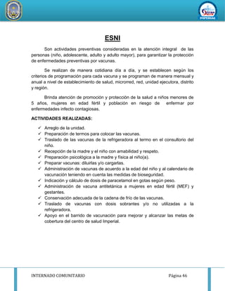 INTERNADO COMUNITARIO Página 46
REDDESERVI
C
IOSDESALUD CA
ÑETEYAUYOS
ESNI
Son actividades preventivas consideradas en la atención integral de las
personas (niño, adolescente, adulto y adulto mayor), para garantizar la protección
de enfermedades preventivas por vacunas.
Se realizan de manera cotidiana día a día, y se establecen según los
criterios de programación para cada vacuna y se programan de manera mensual y
anual a nivel de establecimiento de salud, microrred, red, unidad ejecutora, distrito
y región.
Brinda atención de promoción y protección de la salud a niños menores de
5 años, mujeres en edad fértil y población en riesgo de enfermar por
enfermedades infecto contagiosas.
ACTIVIDADES REALIZADAS:
 Arreglo de la unidad.
 Preparación de termos para colocar las vacunas.
 Traslado de las vacunas de la refrigeradora al termo en el consultorio del
niño.
 Recepción de la madre y el niño con amabilidad y respeto.
 Preparación psicológica a la madre y física al niño(a).
 Preparar vacunas: diluirlas y/o cargarlas.
 Administración de vacunas de acuerdo a la edad del niño y al calendario de
vacunación teniendo en cuenta las medidas de bioseguridad.
 Indicación y cálculo de dosis de paracetamol en gotas según peso.
 Administración de vacuna antitetánica a mujeres en edad fértil (MEF) y
gestantes.
 Conservación adecuada de la cadena de frío de las vacunas.
 Traslado de vacunas con dosis sobrantes y/o no utilizadas a la
refrigeradora.
 Apoyo en el barrido de vacunación para mejorar y alcanzar las metas de
cobertura del centro de salud Imperial.
 