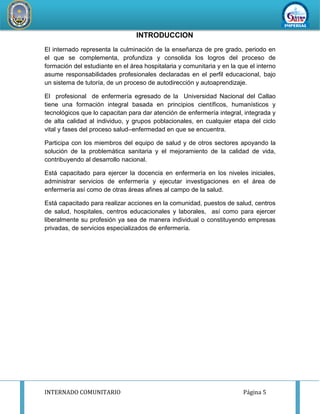 INTERNADO COMUNITARIO Página 5
REDDESERVI
C
IOSDESALUD CA
ÑETEYAUYOS
INTRODUCCION
El internado representa la culminación de la enseñanza de pre grado, periodo en
el que se complementa, profundiza y consolida los logros del proceso de
formación del estudiante en el área hospitalaria y comunitaria y en la que el interno
asume responsabilidades profesionales declaradas en el perfil educacional, bajo
un sistema de tutoría, de un proceso de autodirección y autoaprendizaje.
El profesional de enfermería egresado de la Universidad Nacional del Callao
tiene una formación integral basada en principios científicos, humanísticos y
tecnológicos que lo capacitan para dar atención de enfermería integral, integrada y
de alta calidad al individuo, y grupos poblacionales, en cualquier etapa del ciclo
vital y fases del proceso salud–enfermedad en que se encuentra.
Participa con los miembros del equipo de salud y de otros sectores apoyando la
solución de la problemática sanitaria y el mejoramiento de la calidad de vida,
contribuyendo al desarrollo nacional.
Está capacitado para ejercer la docencia en enfermería en los niveles iniciales,
administrar servicios de enfermería y ejecutar investigaciones en el área de
enfermería así como de otras áreas afines al campo de la salud.
Está capacitado para realizar acciones en la comunidad, puestos de salud, centros
de salud, hospitales, centros educacionales y laborales, así como para ejercer
liberalmente su profesión ya sea de manera individual o constituyendo empresas
privadas, de servicios especializados de enfermería.
 
