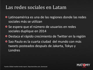 Las redes sociales en Latam
Fuente: Global market trends report, Topuniversities.com, Semiocast
Latinoamérica es una de las regiones donde las redes
sociales más se utilizan
Se espera que el número de usuarios en redes
sociales duplique en 2014
Destaca el rápido crecimiento de Twitter en la región
Sao Paulo es la cuarta ciudad del mundo con más
tweets posteados después de Jakarta, Tokyo y
Londres
 