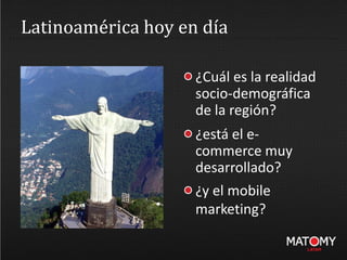 Latinoamérica hoy en día
¿Cuál es la realidad
socio-demográfica
de la región?
¿está el e-
commerce muy
desarrollado?
¿y el mobile
marketing?
 