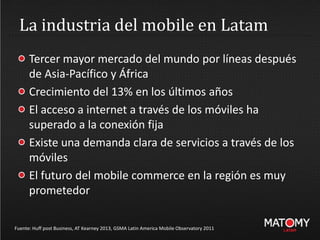 La industria del mobile en Latam
Fuente: Huff post Business, AT Kearney 2013, GSMA Latin America Mobile Observatory 2011
Tercer mayor mercado del mundo por líneas después
de Asia-Pacífico y África
Crecimiento del 13% en los últimos años
El acceso a internet a través de los móviles ha
superado a la conexión fija
Existe una demanda clara de servicios a través de los
móviles
El futuro del mobile commerce en la región es muy
prometedor
 