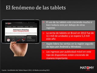 El fenómeno de las tablets
Fuente: HuntMobile Ads Tablets Report 2012, US Media consulting 2013
El uso de las tablets está creciendo mucho si
bien todavía está por debajo de otras
regiones
o La venta de tablets en Brasil en 2012 fue de
3,1 mill de unidades y se espera 5,3 mill
este año
Apple lidera las ventas en la región seguido
de lejos por Android y Windows
o Los ingresos por publicidad móvil en este
tipo de dispositivos están creciendo de
manera importante
 