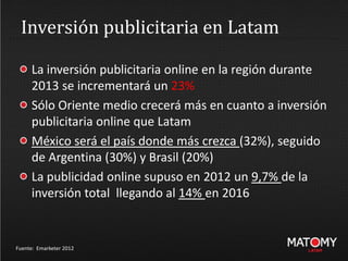 Inversión publicitaria en Latam
Fuente: Emarketer 2012
La inversión publicitaria online en la región durante
2013 se incrementará un 23%
Sólo Oriente medio crecerá más en cuanto a inversión
publicitaria online que Latam
México será el país donde más crezca (32%), seguido
de Argentina (30%) y Brasil (20%)
La publicidad online supuso en 2012 un 9,7% de la
inversión total llegando al 14% en 2016
 