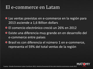 El e-commerce en Latam
Las ventas previstas en e-commerce en la región para
2013 asciende a 1,6 Billion dollars
El comercio electrónico creció un 26% en 2012
Existe una diferencia muy grande en en desarrollo del
e-commerce entre países
Brasil es con diferencia el número 1 en e-commerce,
representa el 59% del total ventas de la región
Fuente: Estudio Ecommerce Latam ComScore 2012, América Economia & Visa Latin América ecommerce study 2012
 