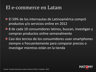 El e-commerce en Latam
El 59% de los internautas de Latinoamérica compró
productos y/o servicios online en 2012
8 de cada 10 consumidores latinos, buscan, investigan y
compran productos online semanalmente
Casi dos tercios de los consumidores usan smartphones
siempre o frecuentemente para comparar precios o
investigar mientras están en la tienda
Fuente: Estudio Ecommerce Latam ComScore 2012, E-marketer 2012
 