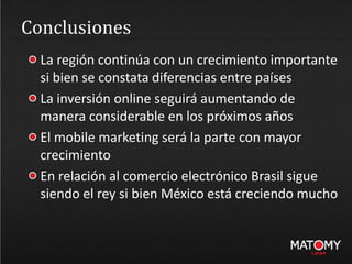 Conclusiones
La región continúa con un crecimiento importante
si bien se constata diferencias entre países
La inversión online seguirá aumentando de
manera considerable en los próximos años
El mobile marketing será la parte con mayor
crecimiento
En relación al comercio electrónico Brasil sigue
siendo el rey si bien México está creciendo mucho
 