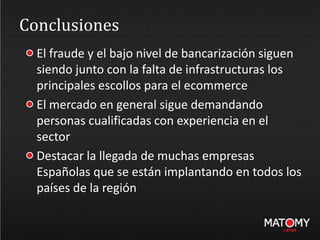 Conclusiones
El fraude y el bajo nivel de bancarización siguen
siendo junto con la falta de infrastructuras los
principales escollos para el ecommerce
El mercado en general sigue demandando
personas cualificadas con experiencia en el
sector
Destacar la llegada de muchas empresas
Españolas que se están implantando en todos los
países de la región
 