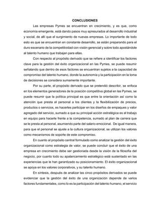 CONCLUSIONES
Las empresas Pymes se encuentran en crecimiento, y es que, como
economía emergente, está dando pasos muy apresurados al desarrollo industrial
y social, de allí que el surgimiento de nuevas empresas. Lo importante de todo
esto es que se encuentran en constante desarrollo, se están preparando para el
duro escenario de la competitividad con visión gerencial y sobre todo apostándole
al talento humano que trabajan para ellas.
Con respecto al propósito derivado que se refiere a identificar los factores
clave para la gestión del éxito organizacional en las Pymes, se puede resumir
señalando que dentro de esos factores se encuentran sujetos a la capacidad de
compromiso del talento humano, donde la autonomía y la participación en la toma
de decisiones se considera sumamente importante.
Por su parte, el propósito derivado que se pretendió describir, se enfoca
en los elementos generadores de la posición competitiva global en las Pymes, se
puede resumir que la política principal es que entre la orientación así como la
atención que presta el personal a los clientes y la flexibilización de precios,
productos o servicios, es hacerles participar en los diseños de empaques y valor
agregado del servicio, sumado a que su principal acción estratégica es el trabajo
en equipo para hacerle frente a la competencia, sumado al plan de carrera que
se le presta al personal, asumiendo parte del salario emocional. De igual manera,
para que el personal se ajuste a la cultura organizacional, se utilizan los valores
como mecanismos de soporte de este compromiso.
En cuanto al propósito central formulado como analizar la gestión del éxito
organizacional como estrategia de valor, se puede concluir que el éxito de una
empresa en crecimiento debe ser gestionada desde la visión de la filosofía del
negocio, por cuanto todo su apalancamiento estratégico está sustentado en las
experiencias que le han garantizado su posicionamiento. El éxito organizacional
se apoya en los valores corporativos, y su talento humano.
En síntesis, después de analizar las cinco propósitos derivados se puede
evidenciar que la gestión del éxito de una organización depende de varios
factores fundamentales, como lo es la participación del talento humano, el servicio
 