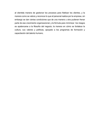 al clientela manera de gestionar los procesos para fidelizar los clientes, y la
manera como se valora y reconoce lo que el personal realiza por la empresa, sin
embargo se dan ciertas condiciones que de una manera u otra pudieran frenar
parte de ese crecimiento organizacional, y la fórmula para minimizar los riesgos
es apalancarse a la filosofía del negocio, la manera en cómo se fortalece la
cultura, sus valores y políticas, apoyado a los programas de formación y
capacitación del talento humano.
 