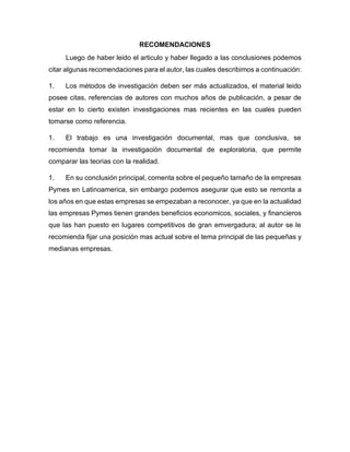 RECOMENDACIONES
Luego de haber leido el articulo y haber llegado a las conclusiones podemos
citar algunas recomendaciones para el autor, las cuales describimos a continuación:
1. Los métodos de investigación deben ser más actualizados, el material leido
posee citas, referencias de autores con muchos años de publicación, a pesar de
estar en lo cierto existen investigaciones mas recientes en las cuales pueden
tomarse como referencia.
1. El trabajo es una investigación documental, mas que conclusiva, se
recomienda tomar la investigación documental de exploratoria, que permite
comparar las teorias con la realidad.
1. En su conclusión principal, comenta sobre el pequeño tamaño de la empresas
Pymes en Latinoamerica, sin embargo podemos asegurar que esto se remonta a
los años en que estas empresas se empezaban a reconocer, ya que en la actualidad
las empresas Pymes tienen grandes beneficios economicos, sociales, y financieros
que las han puesto en lugares competitivos de gran emvergadura; al autor se le
recomienda fijar una posición mas actual sobre el tema principal de las pequeñas y
medianas empresas.
 